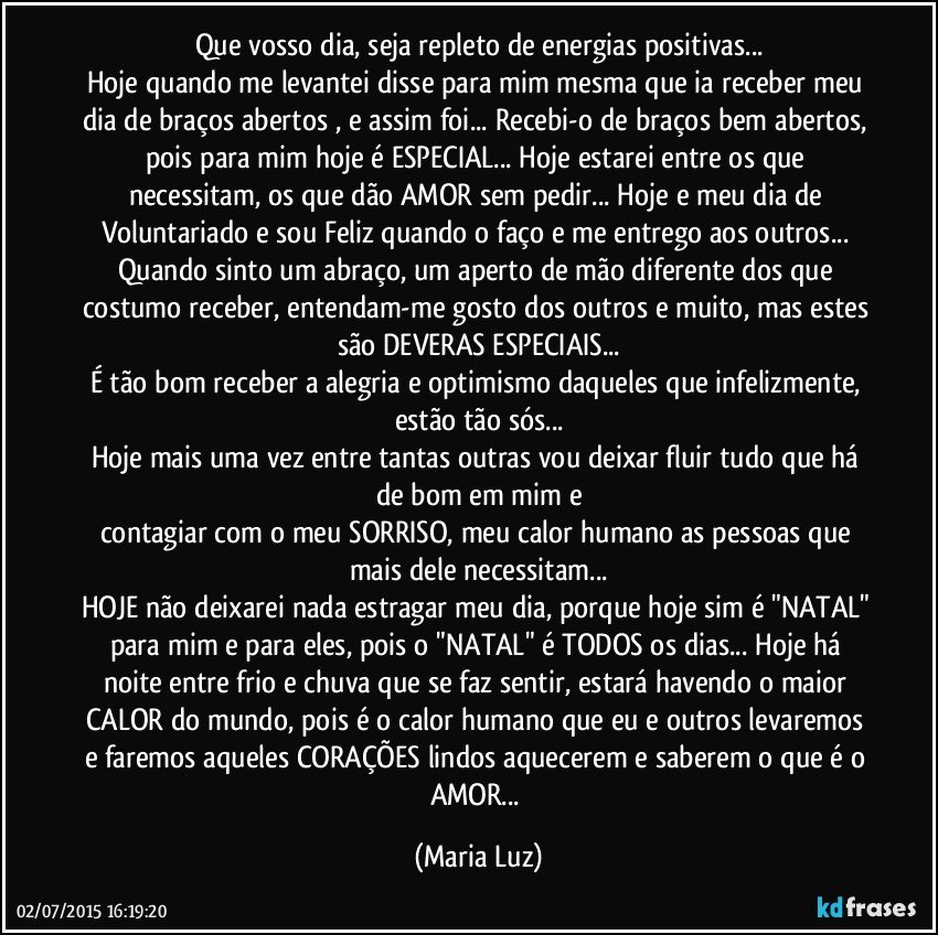 Que vosso dia, seja repleto de energias positivas...
Hoje quando me levantei disse para mim mesma que ia receber meu dia de braços abertos , e assim foi... Recebi-o de braços bem abertos, pois para mim hoje é ESPECIAL... Hoje estarei entre os que necessitam, os que dão AMOR sem pedir... Hoje e meu dia de Voluntariado e sou Feliz quando o faço e me entrego aos outros... Quando sinto um abraço, um aperto de mão diferente dos que costumo receber, entendam-me gosto dos outros e muito, mas estes são DEVERAS ESPECIAIS...
É tão bom receber a alegria e optimismo daqueles que infelizmente, estão tão sós...
Hoje mais uma vez entre tantas outras vou deixar fluir tudo que há de bom em mim e
contagiar com o meu SORRISO, meu calor humano as pessoas que mais dele necessitam...
HOJE não deixarei nada estragar meu dia, porque hoje sim é "NATAL" para mim e para eles, pois o "NATAL" é TODOS os dias... Hoje há noite entre frio e chuva que se faz sentir, estará havendo o maior CALOR do mundo, pois é o calor humano que eu e outros levaremos e faremos aqueles CORAÇÕES lindos aquecerem e saberem o que é o AMOR... (Maria Luz)