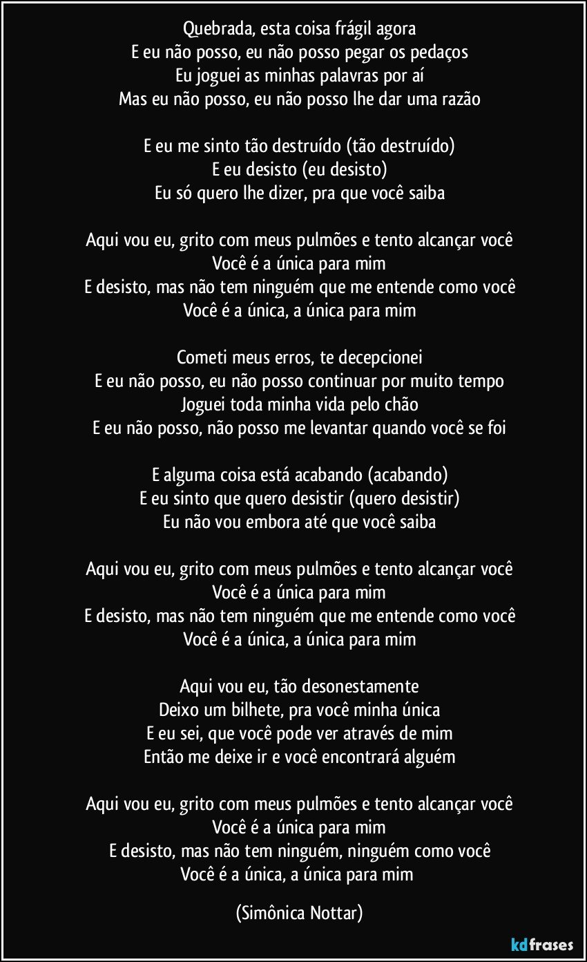 Quebrada, esta coisa frágil agora
E eu não posso, eu não posso pegar os pedaços
Eu joguei as minhas palavras por aí
Mas eu não posso, eu não posso lhe dar uma razão

E eu me sinto tão destruído (tão destruído)
E eu desisto (eu desisto)
Eu só quero lhe dizer, pra que você saiba

Aqui vou eu, grito com meus pulmões e tento alcançar você
Você é a única para mim
E desisto, mas não tem ninguém que me entende como você
Você é a única, a única para mim

Cometi meus erros, te decepcionei
E eu não posso, eu não posso continuar por muito tempo
Joguei toda minha vida pelo chão
E eu não posso, não posso me levantar quando você se foi

E alguma coisa está acabando (acabando)
E eu sinto que quero desistir (quero desistir)
Eu não vou embora até que você saiba

Aqui vou eu, grito com meus pulmões e tento alcançar você
Você é a única para mim
E desisto, mas não tem ninguém que me entende como você
Você é a única, a única para mim

Aqui vou eu, tão desonestamente
Deixo um bilhete, pra você minha única
E eu sei, que você pode ver através de mim
Então me deixe ir e você encontrará alguém

Aqui vou eu, grito com meus pulmões e tento alcançar você
Você é a única para mim
E desisto, mas não tem ninguém, ninguém como você
Você é a única, a única para mim (Simônica Nottar)