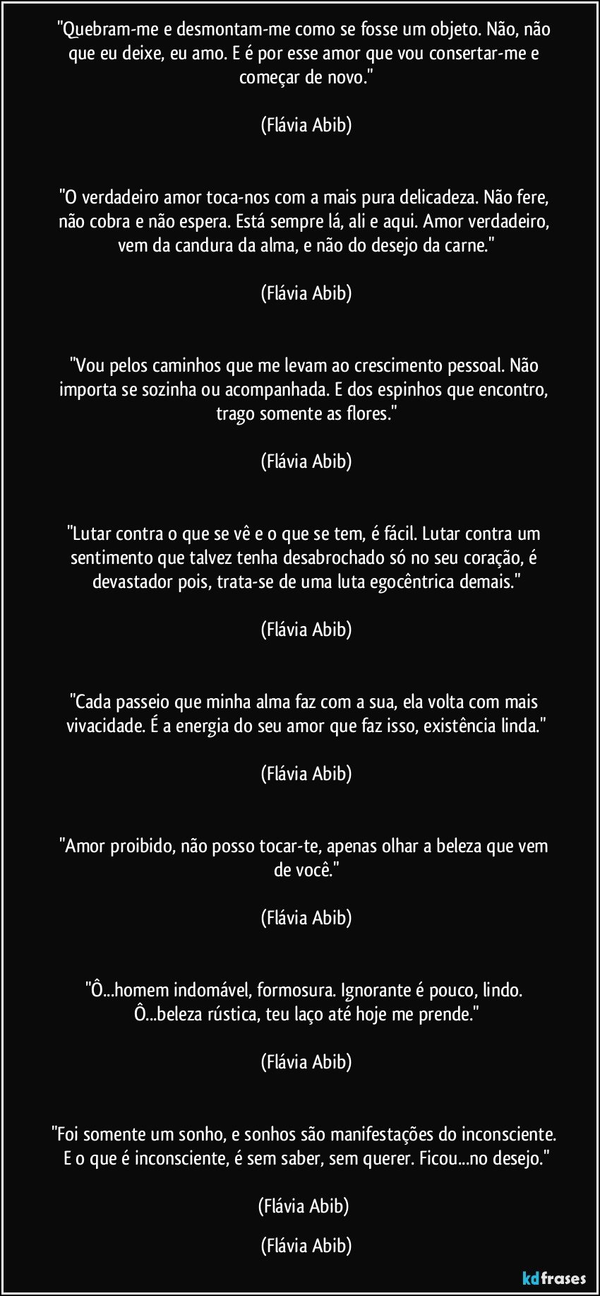 "Quebram-me e desmontam-me como se fosse um objeto. Não, não que eu deixe, eu amo. E é por esse amor que vou consertar-me e começar de novo."

(Flávia Abib)


"O verdadeiro amor toca-nos com a mais pura delicadeza. Não fere, não cobra e não espera. Está sempre lá, ali e aqui. Amor verdadeiro, vem da candura da alma, e não do desejo da carne."

(Flávia Abib)


"Vou pelos caminhos que me levam ao crescimento pessoal. Não importa se sozinha ou acompanhada. E dos espinhos que encontro, trago somente as flores."

(Flávia Abib)


"Lutar contra o que se vê e o que se tem, é fácil. Lutar contra um sentimento que talvez tenha desabrochado só no seu coração, é devastador pois, trata-se de uma luta egocêntrica demais."

(Flávia Abib)


"Cada passeio que minha alma faz com a sua, ela volta com mais vivacidade. É a energia do seu amor que faz isso, existência linda."

(Flávia Abib)


"Amor proibido, não posso tocar-te, apenas olhar a beleza que vem de você."

(Flávia Abib)


"Ô...homem indomável, formosura. Ignorante é pouco, lindo. Ô...beleza rústica, teu laço até hoje me prende."

(Flávia Abib)


"Foi somente um sonho, e sonhos são manifestações do inconsciente. E o que é inconsciente, é sem saber, sem querer. Ficou...no desejo."

(Flávia Abib) (Flávia Abib)