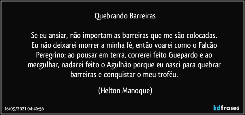 Quebrando Barreiras

Se eu ansiar, não importam as barreiras que me são colocadas. 
Eu não deixarei morrer a minha fé, então voarei como o Falcão Peregrino; ao pousar em terra, correrei feito Guepardo e ao mergulhar, nadarei feito o Agulhão porque eu nasci para quebrar barreiras e conquistar o meu troféu. (Helton Manoque)