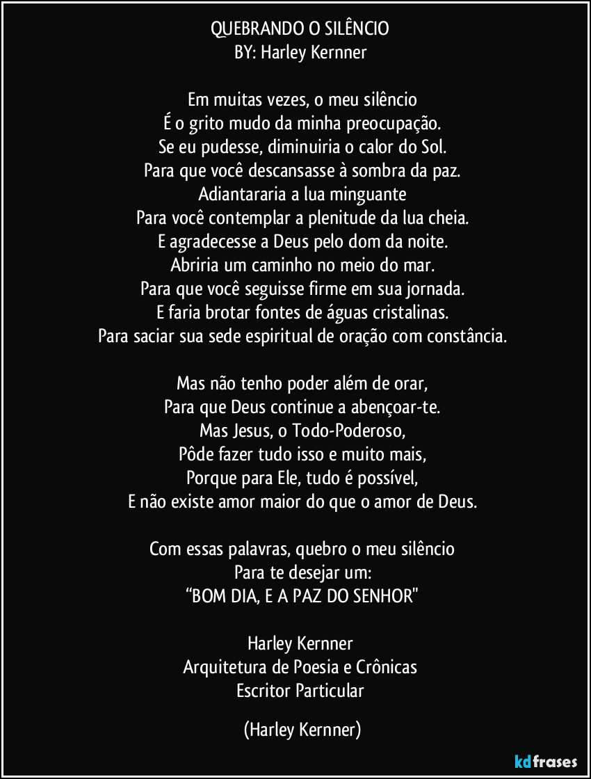 QUEBRANDO O SILÊNCIO 
BY: Harley Kernner 

Em muitas vezes, o meu silêncio
É o grito mudo da minha preocupação.
Se eu pudesse, diminuiria o calor do Sol.
Para que você descansasse à sombra da paz.
Adiantararia a lua minguante
Para você contemplar a plenitude da lua cheia.
E agradecesse a Deus pelo dom da noite.
Abriria um caminho no meio do mar.
Para que você seguisse firme em sua jornada.
E faria brotar fontes de águas cristalinas.
Para saciar sua sede espiritual de oração com constância.

Mas não tenho poder além de orar,
Para que Deus continue a abençoar-te.
Mas Jesus, o Todo-Poderoso,
Pôde fazer tudo isso e muito mais,
Porque para Ele, tudo é possível,
E não existe amor maior do que o amor de Deus.

Com essas palavras, quebro o meu silêncio
Para te desejar um:
“BOM DIA, E A PAZ DO SENHOR"

Harley Kernner 
Arquitetura de Poesia e Crônicas 
Escritor Particular (Harley Kernner)