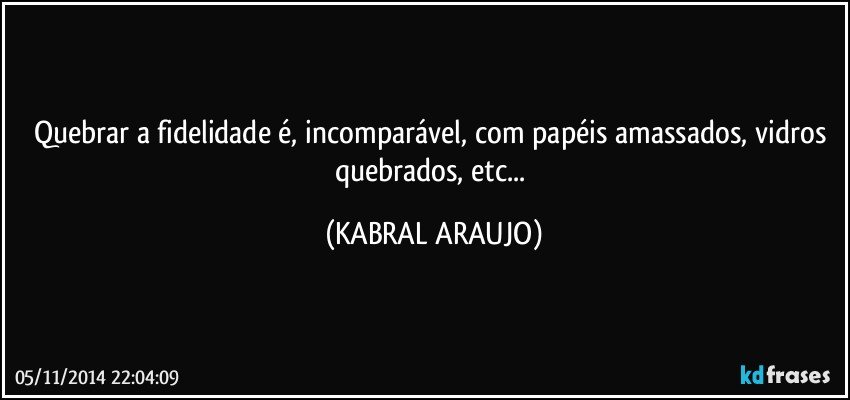 Quebrar a fidelidade é, incomparável, com papéis amassados, vidros quebrados, etc... (KABRAL ARAUJO)