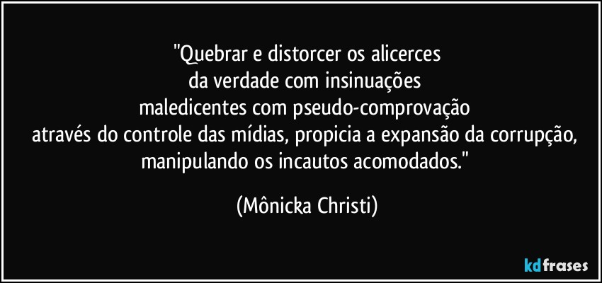 "Quebrar e distorcer os alicerces
da verdade com insinuações 
maledicentes com pseudo-comprovação 
através do controle das mídias, propicia a expansão da corrupção, manipulando os incautos acomodados." (Mônicka Christi)