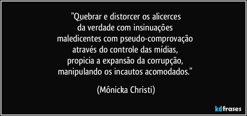 "Quebrar e distorcer os alicerces
da verdade com insinuações 
maledicentes com pseudo-comprovação 
através do controle das mídias, 
propicia a expansão da corrupção, 
manipulando os incautos acomodados." (Mônicka Christi)