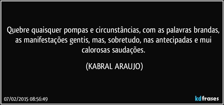 Quebre quaisquer pompas e circunstâncias, com as palavras brandas, as manifestações gentis, mas, sobretudo, nas antecipadas e mui calorosas saudações. (KABRAL ARAUJO)