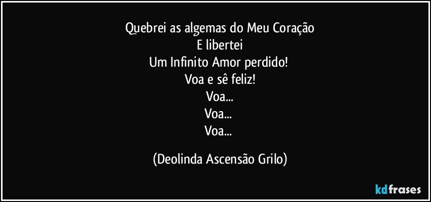 Quebrei as algemas do Meu Coração
 E libertei 
Um Infinito Amor perdido! 
Voa e sê feliz!
Voa...
Voa... 
Voa... (Deolinda Ascensão Grilo)