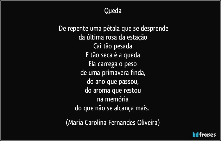 Queda

⁠De repente uma pétala que se desprende
da última rosa da estação
Cai tão pesada
E tão seca é a queda
Ela carrega o peso
de uma primavera finda,
do ano que passou,
do aroma que restou
na memória
do que não se alcança mais. (Maria Carolina Fernandes Oliveira)