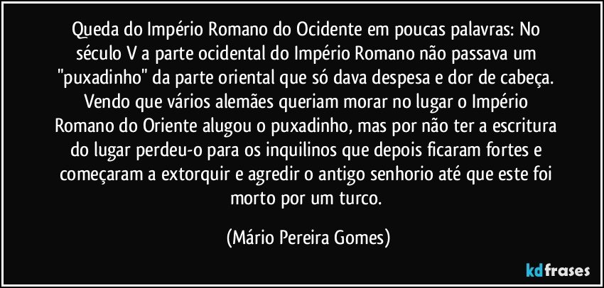 Queda do Império Romano do Ocidente em poucas palavras: No século V a parte ocidental do Império Romano não passava um "puxadinho" da parte oriental que só dava despesa e dor de cabeça. Vendo que vários alemães queriam morar no lugar o Império Romano do Oriente alugou o puxadinho, mas por não ter a escritura do lugar perdeu-o para os inquilinos que depois ficaram fortes e começaram a extorquir e agredir o antigo senhorio até que este foi morto por um turco. (Mário Pereira Gomes)