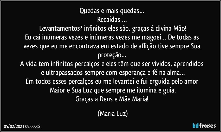 Quedas e mais quedas… 
Recaídas … 
Levantamentos? infinitos eles são, graças á divina Mão!
Eu caí inúmeras vezes e inúmeras vezes me magoei… De todas as vezes que eu me encontrava em estado de aflição tive sempre Sua proteção… 
A vida tem infinitos percalços e eles têm que ser vividos, aprendidos e ultrapassados sempre com esperança e fé na alma…
Em todos esses percalços eu me levantei e fui erguida pelo amor Maior e Sua Luz que sempre me ilumina e guia.
Graças a Deus e Mãe Maria! (Maria Luz)