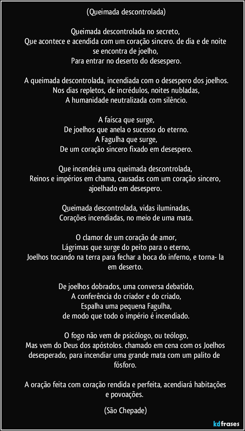 ‎(Queimada descontrolada)

Queimada descontrolada no secreto,
‎Que acontece e acendida com um coração sincero. de dia e de noite se encontra de joelho,
‎Para entrar no deserto do desespero.
‎
‎A queimada descontrolada, incendiada com o desespero dos joelhos.
‎Nos dias repletos, de incrédulos, noites nubladas,
‎A humanidade neutralizada com silêncio.
‎
‎A faísca que surge,
‎De joelhos que anela o sucesso do eterno.
‎A Fagulha que surge,
‎De um coração sincero fixado em desespero.
‎
‎Que incendeia uma queimada descontrolada, 
‎Reinos e impérios em chama, causadas com um coração sincero, ajoelhado em desespero.
‎
‎Queimada descontrolada, vidas iluminadas,
‎Corações incendiadas, no meio de uma mata.
‎
‎O clamor de um coração de amor,
‎Lágrimas que surge do peito para o eterno,
‎Joelhos tocando na terra para fechar a boca do inferno, e torna- la em deserto.
‎
‎De joelhos dobrados, uma conversa debatido,
‎A conferência do criador e do criado,
‎Espalha uma pequena Fagulha,
‎de modo que todo o império é incendiado.
‎
‎O fogo não vem de psicólogo, ou teólogo,
‎Mas vem do Deus dos apóstolos. chamado em cena com os Joelhos desesperado, para incendiar uma grande mata com um palito de fósforo.
‎
‎A oração feita com coração rendida e perfeita, acendiará habitações e povoações. (São Chepade)