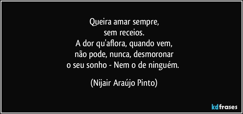 Queira amar sempre,
sem receios.
A dor qu'aflora, quando vem,
não pode, nunca, desmoronar
o seu sonho - Nem o de ninguém. (Nijair Araújo Pinto)