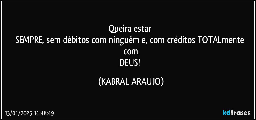 Queira estar 
SEMPRE, sem débitos com ninguém e, com créditos TOTALmente com
DEUS! (KABRAL ARAUJO)