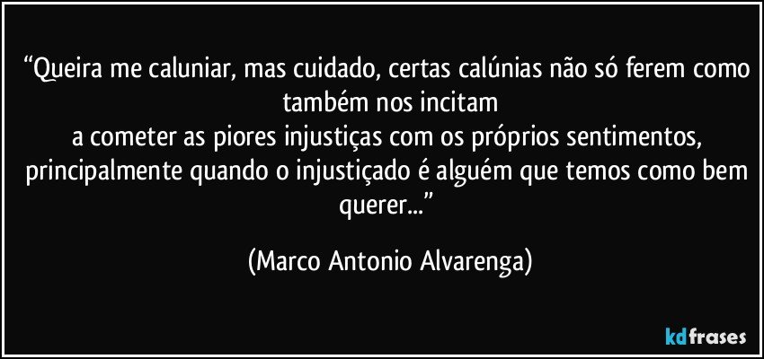 “Queira me caluniar, mas cuidado, certas calúnias não só ferem como também nos incitam
a cometer as piores injustiças com os próprios sentimentos, principalmente quando o injustiçado é alguém que temos como bem querer...” (Marco Antonio Alvarenga)