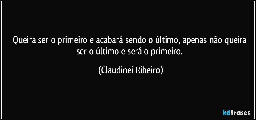 Queira ser o primeiro e acabará sendo o último, apenas não queira ser o último e será o primeiro. (Claudinei Ribeiro)