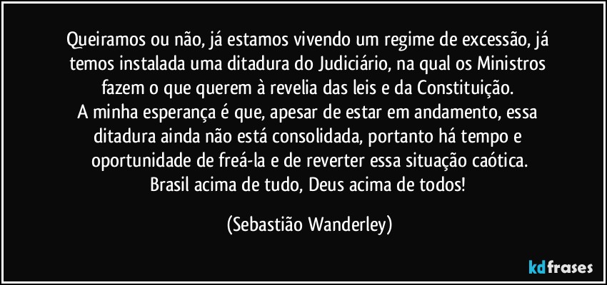 Queiramos ou não, já estamos vivendo um regime de excessão, já temos instalada uma ditadura do Judiciário, na qual os Ministros fazem o que querem à revelia das leis e da Constituição. 
A minha esperança é que, apesar de estar em andamento, essa ditadura ainda não está consolidada, portanto há tempo e oportunidade de freá-la e de reverter essa situação caótica.
Brasil acima de tudo, Deus acima de todos! (Sebastião Wanderley)