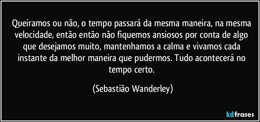 Queiramos ou não, o tempo passará da mesma maneira, na mesma velocidade, então então não fiquemos ansiosos por conta de algo que desejamos muito, mantenhamos a calma e vivamos cada instante da melhor maneira que pudermos. Tudo acontecerá no tempo certo. (Sebastião Wanderley)