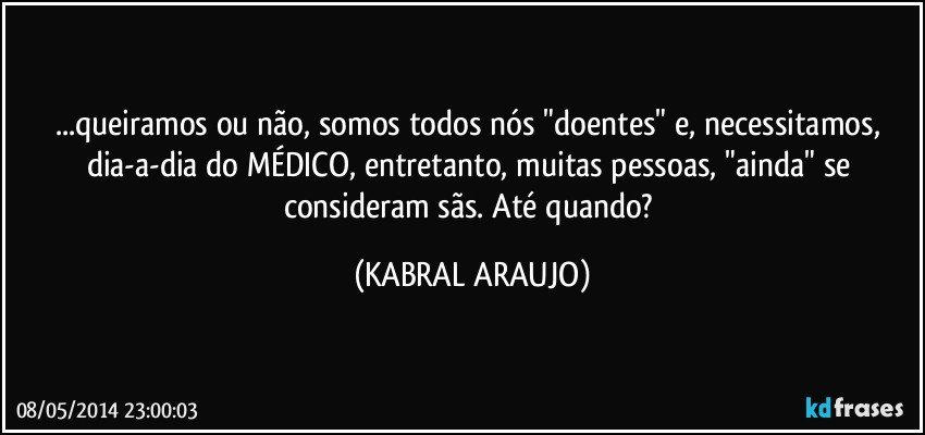 ...queiramos ou não, somos todos nós "doentes" e, necessitamos, dia-a-dia do MÉDICO, entretanto, muitas pessoas, "ainda" se consideram sãs. Até quando? (KABRAL ARAUJO)