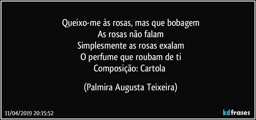 Queixo-me às rosas, mas que bobagem
As rosas não falam
Simplesmente as rosas exalam
O perfume que roubam de ti
Composição: Cartola (Palmira Augusta Teixeira)