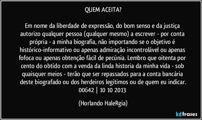 QUEM ACEITA?

Em nome da liberdade de expressão, do bom senso e da justiça autorizo qualquer pessoa (qualquer mesmo) a escrever - por conta própria - a minha biografia, não importando se o objetivo é histórico-informativo ou apenas admiração incontrolável ou apenas fofoca ou apenas obtenção fácil de pecúnia. Lembro que oitenta por cento do obtido com a venda da linda historia da minha vida - sob quaisquer meios - terão que ser repassados para a conta bancária deste biografado ou dos herdeiros legítimos ou de quem eu indicar.
00642 | 10/10/2013 (Horlando HaleRgia)