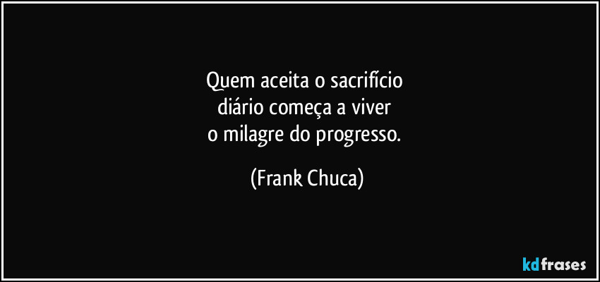 Quem aceita o sacrifício 
diário começa a viver 
o milagre do progresso. (Frank Chuca)