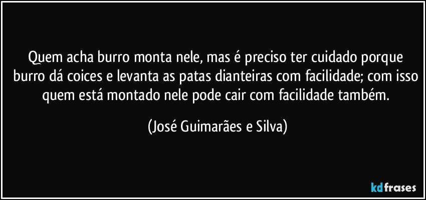 Quem acha burro monta nele, mas é preciso ter cuidado porque burro dá coices e levanta as patas dianteiras com facilidade; com isso quem está montado nele pode cair com facilidade também. (José Guimarães e Silva)