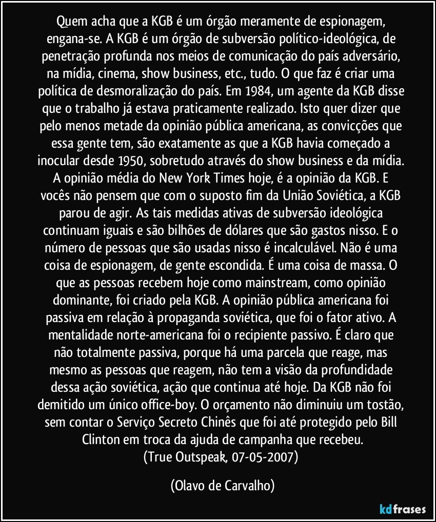 Quem acha que a KGB é um órgão meramente de espionagem, engana-se. A KGB é um órgão de subversão político-ideológica, de penetração profunda nos meios de comunicação do país adversário, na mídia, cinema, show business, etc., tudo. O que faz é criar uma política de desmoralização do país. Em 1984, um agente da KGB disse que o trabalho já estava praticamente realizado. Isto quer dizer que pelo menos metade da opinião pública americana, as convicções que essa gente tem, são exatamente as que a KGB havia começado a inocular desde 1950, sobretudo através do show business e da mídia. A opinião média do New York Times hoje, é a opinião da KGB. E vocês não pensem que com o suposto fim da União Soviética, a KGB parou de agir. As tais medidas ativas de subversão ideológica continuam iguais e são bilhões de dólares que são gastos nisso. E o número de pessoas que são usadas nisso é incalculável. Não é uma coisa de espionagem, de gente escondida. É uma coisa de massa. O que as pessoas recebem hoje como mainstream, como opinião dominante, foi criado pela KGB. A opinião pública americana foi passiva em relação à propaganda soviética, que foi o fator ativo. A mentalidade norte-americana foi o recipiente passivo. É claro que não totalmente passiva, porque há uma parcela que reage, mas mesmo as pessoas que reagem, não tem a visão da profundidade dessa ação soviética, ação que continua até hoje. Da KGB não foi demitido um único office-boy. O orçamento não diminuiu um tostão, sem contar o Serviço Secreto Chinês que foi até protegido pelo Bill Clinton em troca da ajuda de campanha que recebeu.
(True Outspeak, 07-05-2007) (Olavo de Carvalho)