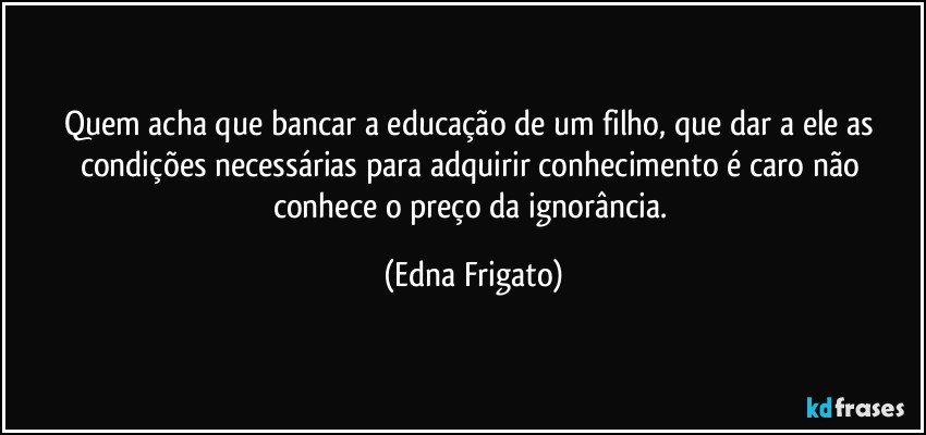 Quem acha que bancar a educação de um filho, que dar a ele as condições necessárias para adquirir conhecimento é caro não conhece o preço da ignorância. (Edna Frigato)