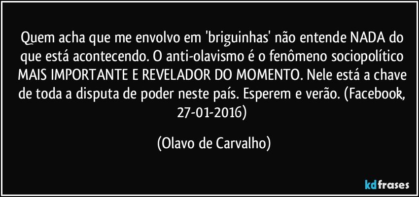 Quem acha que me envolvo em 'briguinhas' não entende NADA do que está acontecendo. O anti-olavismo é o fenômeno sociopolítico MAIS IMPORTANTE E REVELADOR DO MOMENTO. Nele está a chave de toda a disputa de poder neste país. Esperem e verão. (Facebook, 27-01-2016) (Olavo de Carvalho)