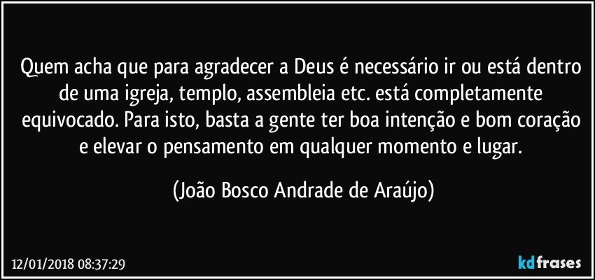 Quem acha que para agradecer a Deus é necessário ir ou está dentro de uma igreja, templo, assembleia etc. está completamente equivocado. Para isto, basta a gente ter boa intenção e bom coração e elevar o pensamento em qualquer momento e lugar. (João Bosco Andrade de Araújo)