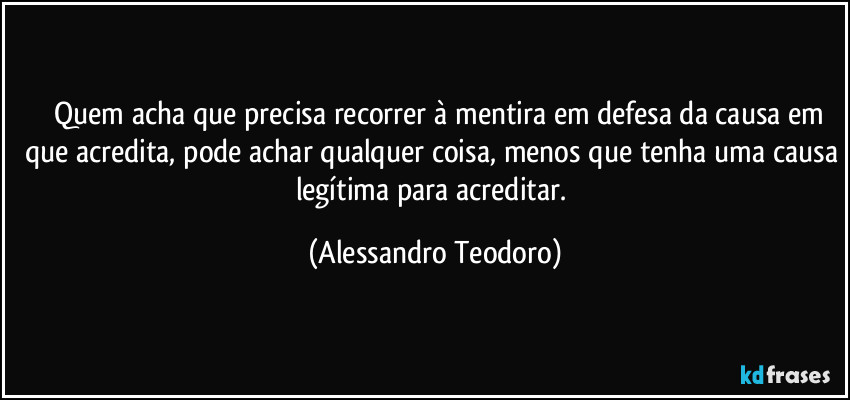 ⁠⁠Quem acha que precisa recorrer à mentira em defesa da causa em que acredita, pode achar qualquer coisa, menos que tenha uma causa legítima para acreditar. (Alessandro Teodoro)
