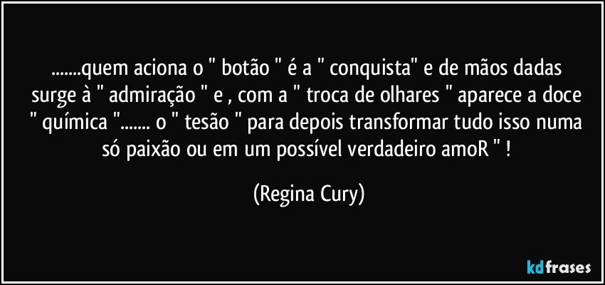 ...quem  aciona o " botão "  é   a " conquista"  e de mãos dadas  surge  à " admiração "  e , com a " troca de olhares " aparece  a  doce "  química "...  o " tesão " para depois transformar tudo   isso numa só paixão ou  em um possível  verdadeiro   amoR " ! (Regina Cury)