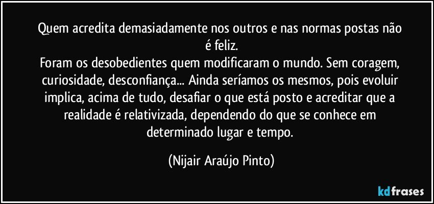 Quem acredita demasiadamente nos outros e nas normas postas não é feliz.
Foram os desobedientes quem modificaram o mundo. Sem coragem, curiosidade, desconfiança... Ainda seríamos os mesmos, pois evoluir implica, acima de tudo, desafiar o que está posto e acreditar que a realidade é relativizada, dependendo do que se conhece em determinado lugar e tempo. (Nijair Araújo Pinto)