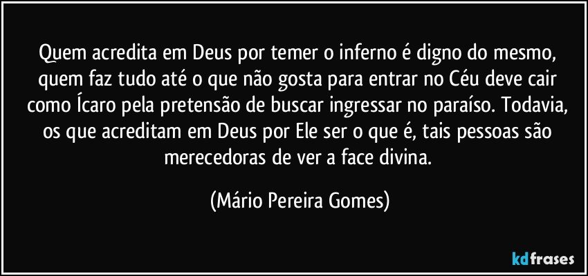 Quem acredita em Deus por temer o inferno é digno do mesmo, quem faz tudo até o que não gosta para entrar no Céu deve cair como Ícaro pela pretensão de buscar ingressar no paraíso. Todavia, os que acreditam em Deus por Ele ser o que é, tais pessoas são merecedoras de ver a face divina. (Mário Pereira Gomes)