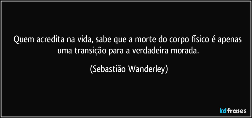 Quem acredita na vida, sabe que a morte do corpo físico é apenas uma transição para a verdadeira morada. (Sebastião Wanderley)