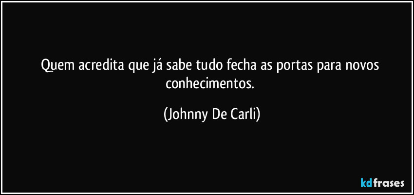 Quem acredita que já sabe tudo fecha as portas para novos conhecimentos. (Johnny De Carli)