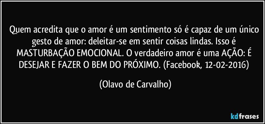 Quem acredita que o amor é um sentimento só é capaz de um único gesto de amor: deleitar-se em sentir coisas lindas. Isso é MASTURBAÇÃO EMOCIONAL. O verdadeiro amor é uma AÇÃO: É DESEJAR E FAZER O BEM DO PRÓXIMO. (Facebook, 12-02-2016) (Olavo de Carvalho)