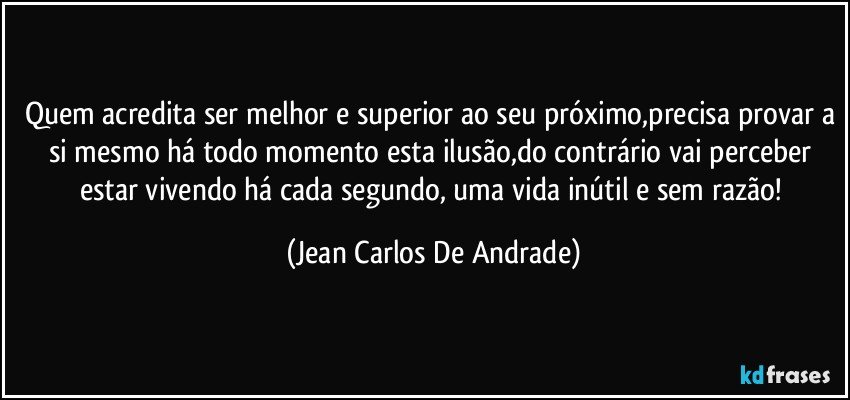 Quem acredita ser melhor e superior ao seu próximo,precisa provar a si mesmo há todo momento esta ilusão,do contrário vai perceber estar vivendo há cada segundo, uma vida inútil e sem razão! (Jean Carlos De Andrade)