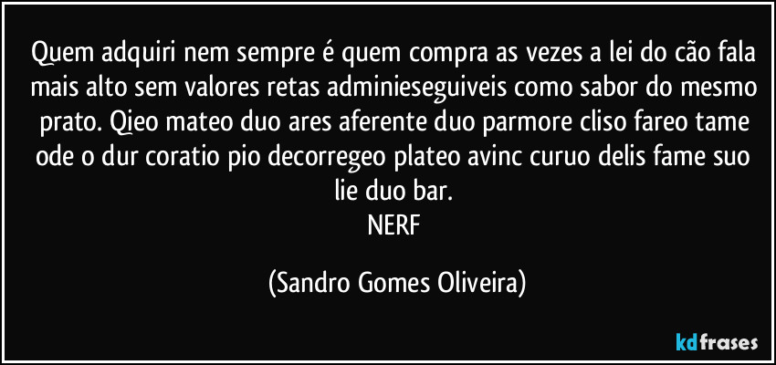 Quem adquiri nem sempre é quem compra as vezes a lei do cão fala mais alto sem valores retas adminieseguiveis como sabor do mesmo prato. Qieo mateo duo ares aferente duo parmore cliso fareo tame ode o dur coratio pio decorregeo plateo avinc curuo delis fame suo lie duo bar. 
NERF (Sandro Gomes Oliveira)