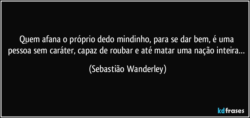 Quem afana o próprio dedo mindinho, para se dar bem, é uma pessoa sem caráter, capaz de roubar e até matar uma nação inteira… (Sebastião Wanderley)