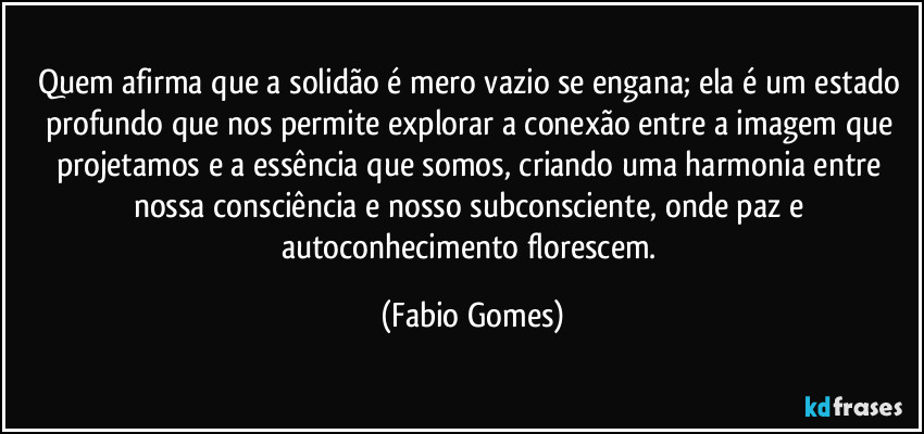 Quem afirma que a solidão é mero vazio se engana; ela é um estado profundo que nos permite explorar a conexão entre a imagem que projetamos e a essência que somos, criando uma harmonia entre nossa consciência e nosso subconsciente, onde paz e autoconhecimento florescem. (Fabio Gomes)