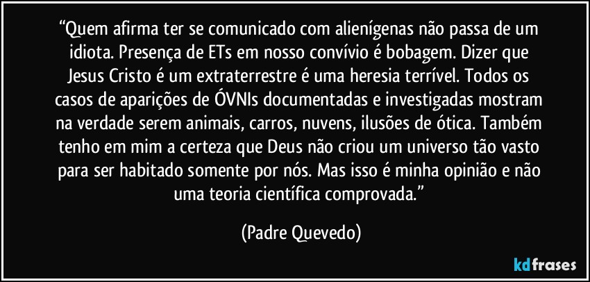 “Quem afirma ter se comunicado com alienígenas não passa de um idiota. Presença de ETs em nosso convívio é bobagem. Dizer que Jesus Cristo é um extraterrestre é uma heresia terrível. Todos os casos de aparições de ÓVNIs documentadas e investigadas mostram na verdade serem animais, carros, nuvens, ilusões de ótica. Também tenho em mim a certeza que Deus não criou um universo tão vasto para ser habitado somente por nós. Mas isso é minha opinião e não uma teoria científica comprovada.” (Padre Quevedo)