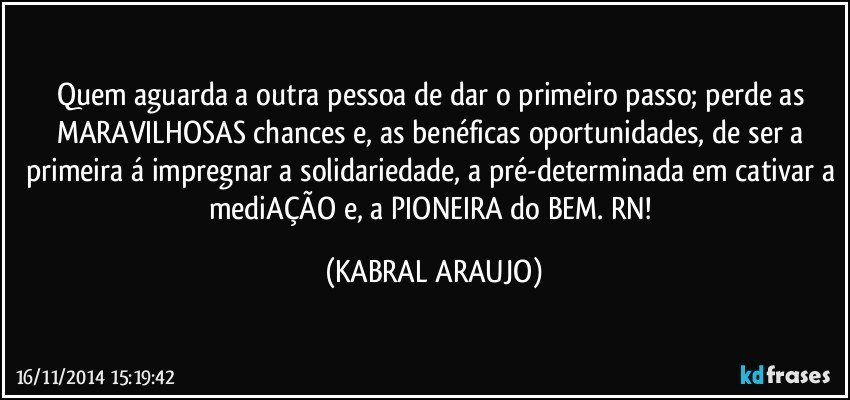 Quem aguarda a outra pessoa de dar o primeiro passo; perde as MARAVILHOSAS chances e, as benéficas oportunidades, de ser a primeira á impregnar a solidariedade, a pré-determinada em cativar a mediAÇÃO e, a PIONEIRA do BEM. RN! (KABRAL ARAUJO)