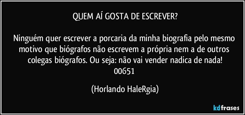 QUEM AÍ GOSTA DE ESCREVER?

Ninguém quer escrever a porcaria da minha biografia pelo mesmo motivo que biógrafos não escrevem a própria nem a de outros colegas biógrafos. Ou seja: não vai vender nadica de nada!
00651 (Horlando HaleRgia)