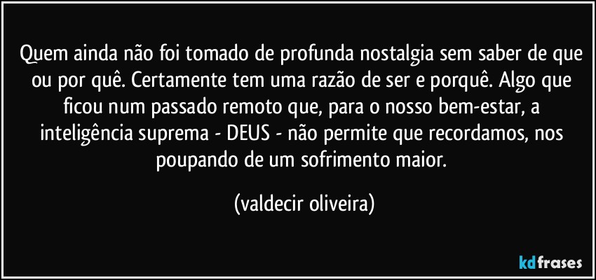 Quem ainda não foi tomado de profunda nostalgia sem saber de que ou por quê. Certamente tem uma razão de ser e porquê. Algo que ficou num passado remoto que, para o nosso bem-estar, a inteligência suprema - DEUS - não permite que recordamos, nos poupando de um sofrimento maior. (valdecir oliveira)