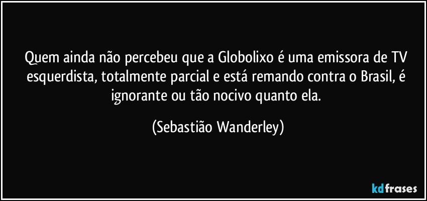 Quem ainda não percebeu que a Globolixo é uma emissora de TV esquerdista, totalmente parcial e está remando contra o Brasil, é ignorante ou tão nocivo quanto ela. (Sebastião Wanderley)