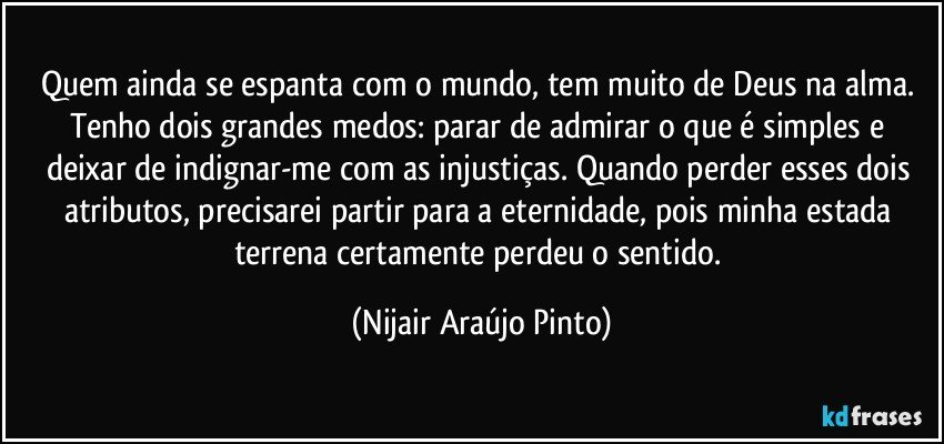 Quem ainda se espanta com o mundo, tem muito de Deus na alma. Tenho dois grandes medos: parar de admirar o que é simples e deixar de indignar-me com as injustiças. Quando perder esses dois atributos, precisarei partir para a eternidade, pois minha estada terrena certamente perdeu o sentido. (Nijair Araújo Pinto)