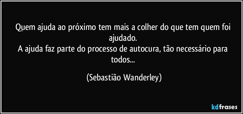 Quem ajuda ao próximo tem mais a colher do que tem quem foi ajudado. 
A ajuda faz parte do processo de autocura, tão necessário para todos... (Sebastião Wanderley)