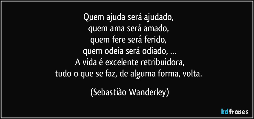 Quem ajuda será ajudado, 
quem ama será amado, 
quem fere será ferido, 
quem odeia será odiado, …
A vida é excelente retribuidora,
tudo o que se faz, de alguma forma, volta. (Sebastião Wanderley)