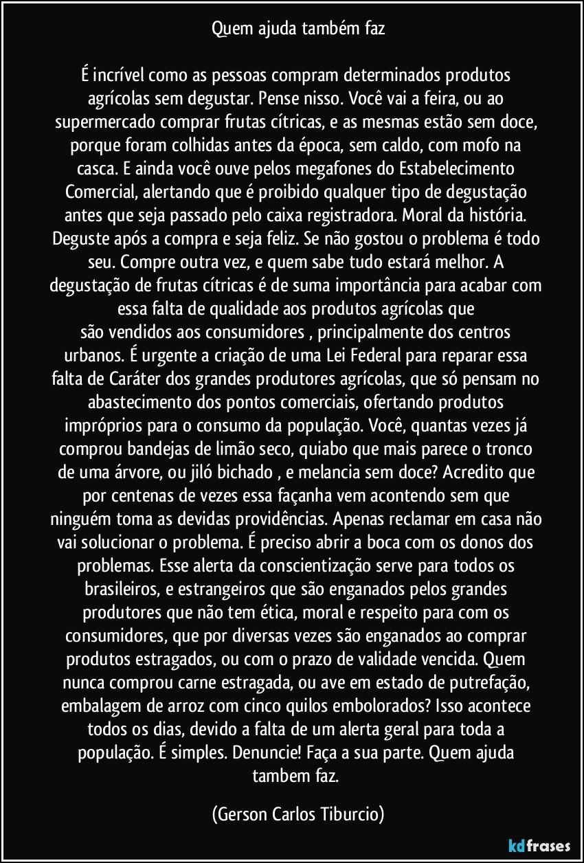 Quem ajuda também faz

É incrível como as pessoas compram determinados produtos agrícolas sem degustar. Pense nisso. Você vai a feira, ou ao supermercado comprar frutas cítricas, e as mesmas estão sem doce, porque foram colhidas antes da época, sem caldo, com mofo na casca. E ainda você ouve pelos megafones do Estabelecimento Comercial, alertando que é proibido qualquer tipo de degustação antes que seja passado pelo caixa registradora. Moral da história. Deguste após a compra e seja feliz. Se não gostou o problema é todo seu. Compre outra vez, e quem sabe tudo estará melhor. A degustação de frutas cítricas é de suma importância para acabar com essa falta de qualidade aos produtos agrícolas que 
são vendidos aos consumidores , principalmente dos centros urbanos. É urgente a criação de uma Lei Federal para reparar essa falta de Caráter dos grandes produtores agrícolas, que só pensam no abastecimento dos pontos comerciais, ofertando produtos impróprios para o consumo da população. Você, quantas vezes já comprou bandejas de limão seco, quiabo que mais parece o tronco de uma árvore, ou jiló bichado , e melancia sem doce? Acredito que por centenas de vezes essa façanha vem acontendo sem que ninguém toma as devidas providências. Apenas reclamar em casa não vai solucionar o problema. É preciso abrir a boca com os donos dos problemas. Esse alerta da conscientização serve para todos os brasileiros, e estrangeiros que são enganados pelos grandes produtores que não tem ética, moral e respeito para com os consumidores, que por diversas vezes são enganados ao comprar produtos estragados, ou com o prazo de validade vencida. Quem nunca comprou carne estragada, ou ave em estado de putrefação, embalagem de arroz com cinco quilos embolorados? Isso acontece todos os dias, devido a falta de um alerta geral para toda a população. É simples. Denuncie! Faça a sua parte. Quem ajuda tambem faz. (Gerson Carlos Tiburcio)