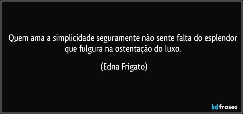 Quem ama a simplicidade seguramente não sente falta do esplendor que fulgura na ostentação do luxo. (Edna Frigato)